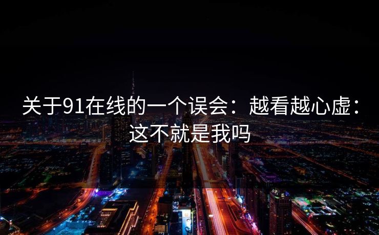 关于91在线的一个误会：越看越心虚：这不就是我吗