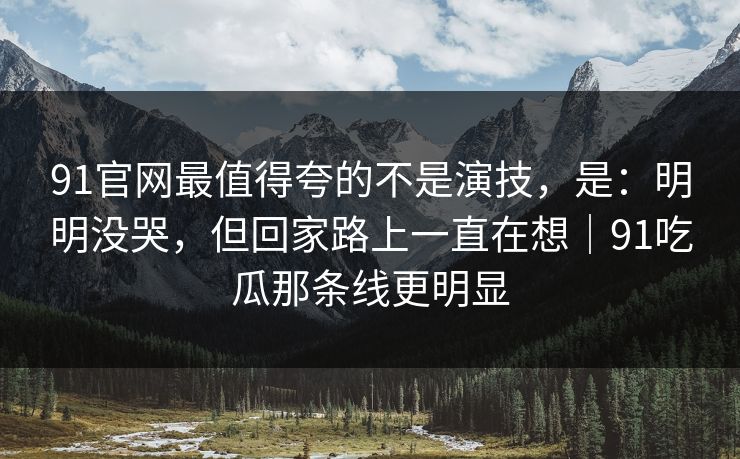91官网最值得夸的不是演技，是：明明没哭，但回家路上一直在想｜91吃瓜那条线更明显-第1张图片-蘑菇影视在线观看 - 免费高清影视天堂
