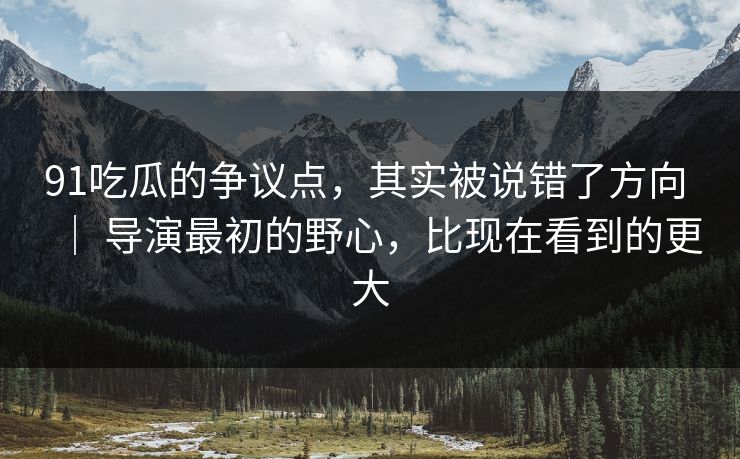 91吃瓜的争议点，其实被说错了方向 ｜ 导演最初的野心，比现在看到的更大-第1张图片-蘑菇影视在线观看 - 免费高清影视天堂