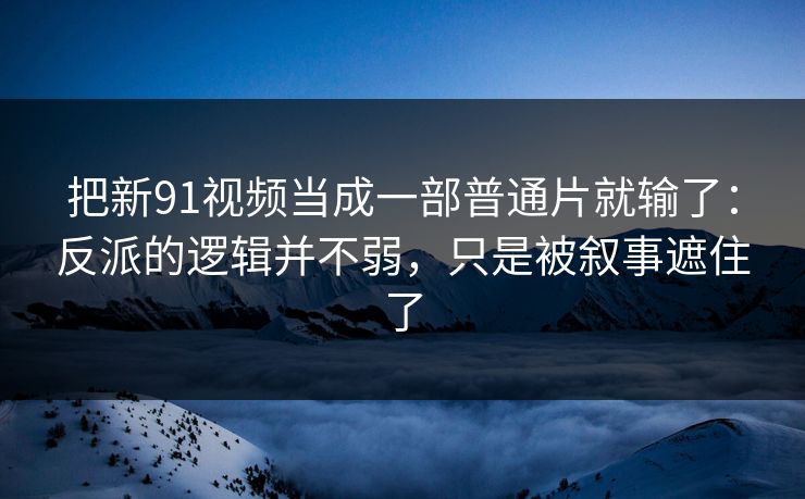 把新91视频当成一部普通片就输了：反派的逻辑并不弱，只是被叙事遮住了