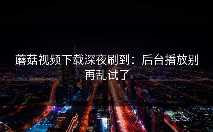 蘑菇视频下载深夜刷到：后台播放别再乱试了