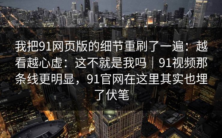 我把91网页版的细节重刷了一遍：越看越心虚：这不就是我吗｜91视频那条线更明显，91官网在这里其实也埋了伏笔
