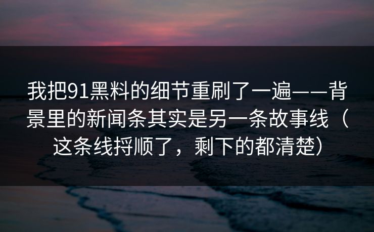 我把91黑料的细节重刷了一遍——背景里的新闻条其实是另一条故事线（这条线捋顺了，剩下的都清楚）