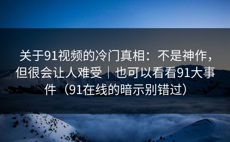 关于91视频的冷门真相：不是神作，但很会让人难受｜也可以看看91大事件（91在线的暗示别错过）