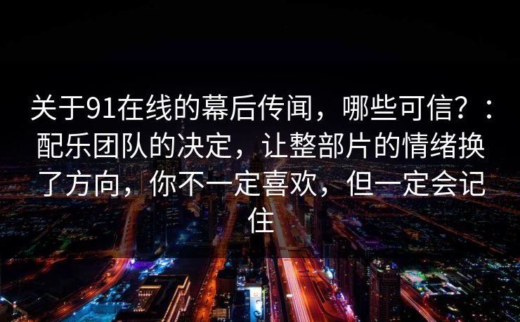 关于91在线的幕后传闻，哪些可信？：配乐团队的决定，让整部片的情绪换了方向，你不一定喜欢，但一定会记住