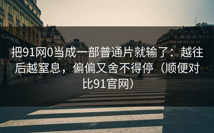 把91网0当成一部普通片就输了：越往后越窒息，偏偏又舍不得停（顺便对比91官网）-第1张图片-蘑菇影视在线观看 - 免费高清影视天堂