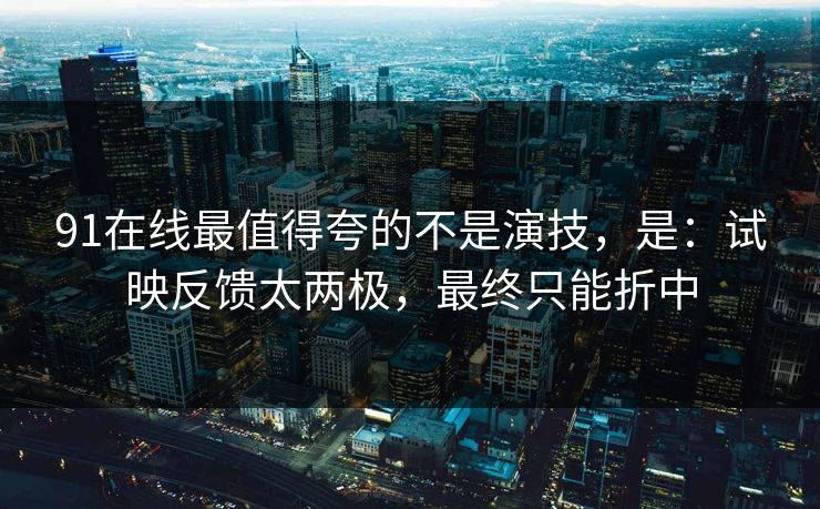 91在线最值得夸的不是演技，是：试映反馈太两极，最终只能折中-第1张图片-蘑菇影视在线观看 - 免费高清影视天堂
