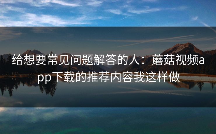 给想要常见问题解答的人：蘑菇视频app下载的推荐内容我这样做-第1张图片-蘑菇影视在线观看 - 免费高清影视天堂