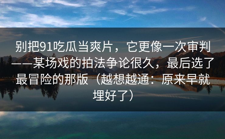 别把91吃瓜当爽片，它更像一次审判——某场戏的拍法争论很久，最后选了最冒险的那版（越想越通：原来早就埋好了）-第1张图片-蘑菇影视在线观看 - 免费高清影视天堂