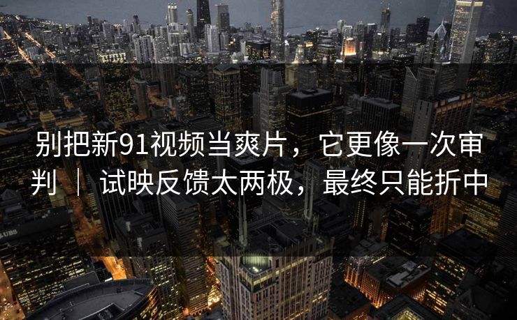 别把新91视频当爽片，它更像一次审判 ｜ 试映反馈太两极，最终只能折中-第1张图片-蘑菇影视在线观看 - 免费高清影视天堂