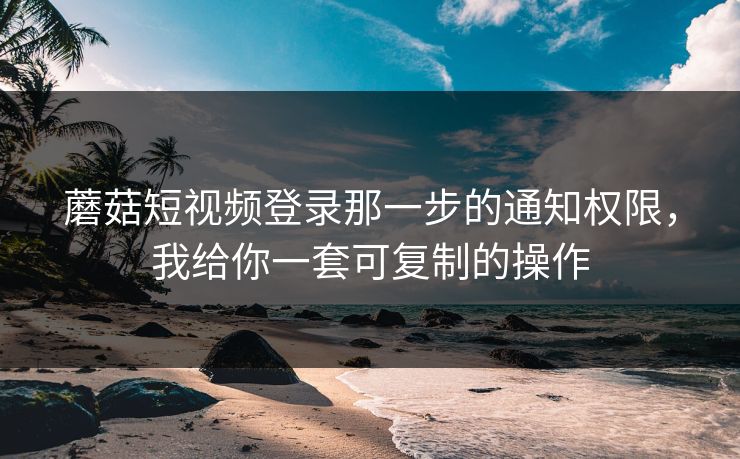 蘑菇短视频登录那一步的通知权限，我给你一套可复制的操作-第1张图片-蘑菇影视在线观看 - 免费高清影视天堂