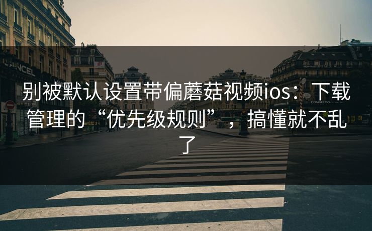 别被默认设置带偏蘑菇视频ios：下载管理的“优先级规则”，搞懂就不乱了