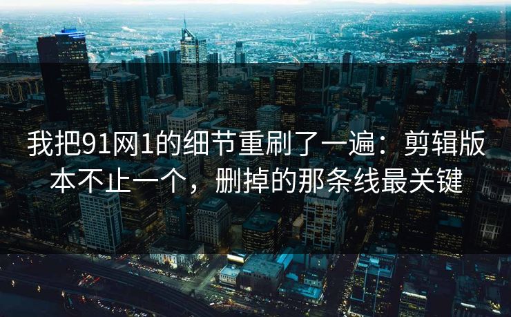 我把91网1的细节重刷了一遍：剪辑版本不止一个，删掉的那条线最关键-第1张图片-蘑菇影视在线观看 - 免费高清影视天堂
