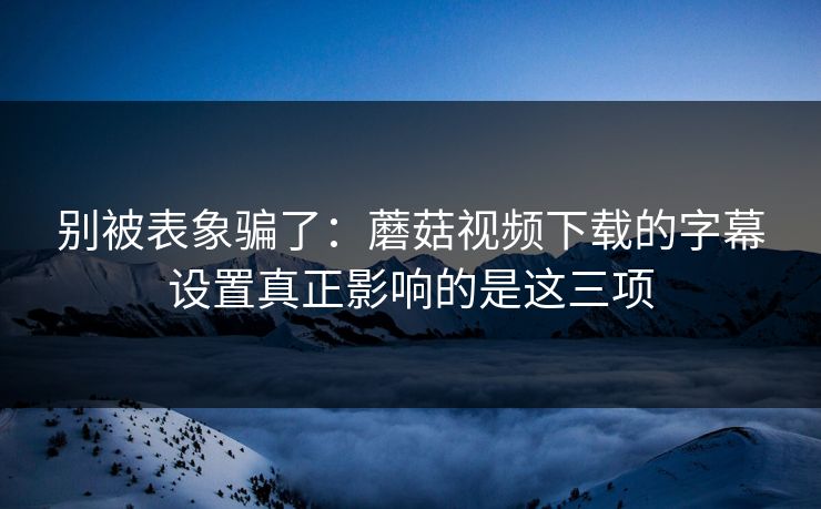 别被表象骗了：蘑菇视频下载的字幕设置真正影响的是这三项-第1张图片-蘑菇影视在线观看 - 免费高清影视天堂