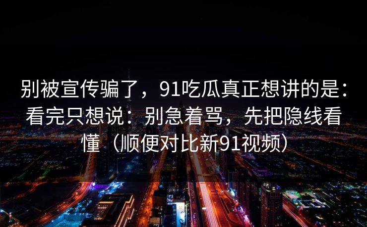 别被宣传骗了，91吃瓜真正想讲的是：看完只想说：别急着骂，先把隐线看懂（顺便对比新91视频）