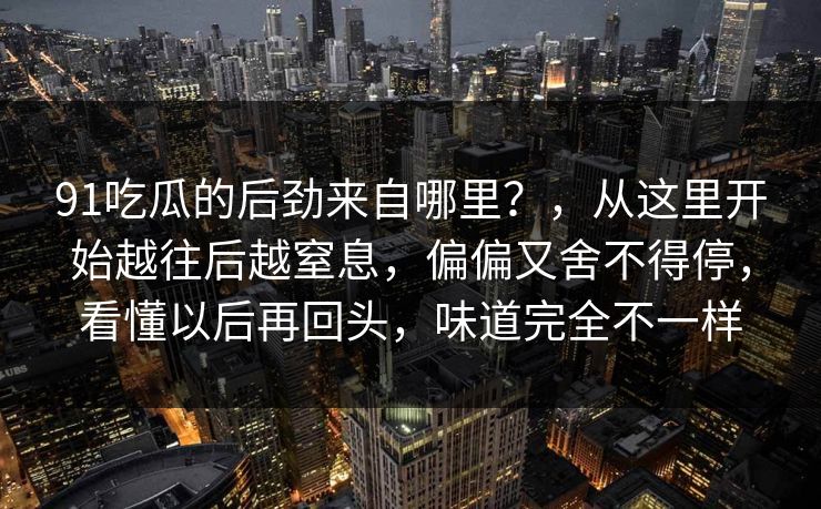 91吃瓜的后劲来自哪里？，从这里开始越往后越窒息，偏偏又舍不得停，看懂以后再回头，味道完全不一样-第1张图片-蘑菇影视在线观看 - 免费高清影视天堂