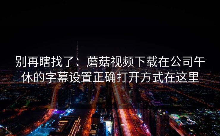 别再瞎找了：蘑菇视频下载在公司午休的字幕设置正确打开方式在这里-第1张图片-蘑菇影视在线观看 - 免费高清影视天堂