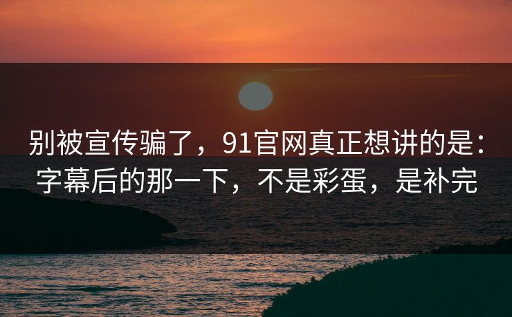 别被宣传骗了,91官网真正想讲的是:字幕后的那一下,不是彩蛋,是补完-第1张图片-蘑菇影视在线观看 - 免费高清影视天堂 别被宣传骗了,91官网真正想讲的是:字幕后的那一下,不是彩蛋,是补完-第1张图片-蘑菇影视在线观看 - 免费高清影视天堂