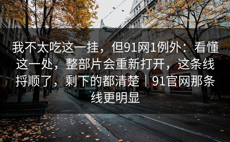 我不太吃这一挂,但91网1例外:看懂这一处,整部片会重新打开,这条线捋顺了,剩下的都清楚|91官网那条线更明显-第1张图片-蘑菇影视在线观看 - 免费高清影视天堂 我不太吃这一挂,但91网1例外:看懂这一处,整部片会重新打开,这条线捋顺了,剩下的都清楚|91官网那条线更明显-第1张图片-蘑菇影视在线观看 - 免费高清影视天堂