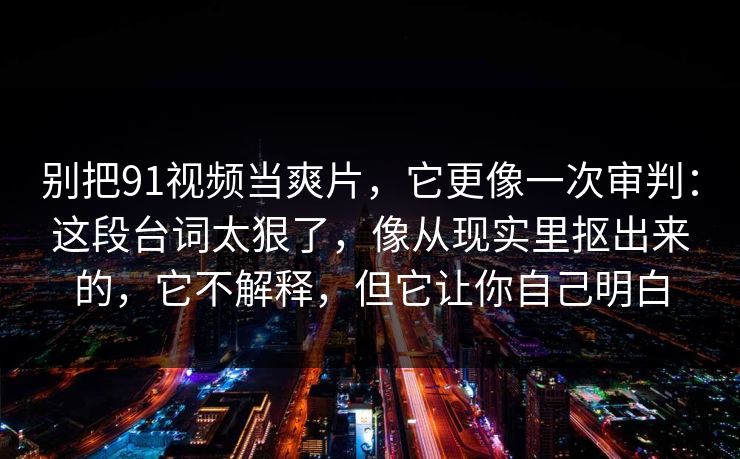 别把91视频当爽片,它更像一次审判:这段台词太狠了,像从现实里抠出来的,它不解释,但它让你自己明白-第1张图片-蘑菇影视在线观看 - 免费高清影视天堂 别把91视频当爽片,它更像一次审判:这段台词太狠了,像从现实里抠出来的,它不解释,但它让你自己明白-第1张图片-蘑菇影视在线观看 - 免费高清影视天堂
