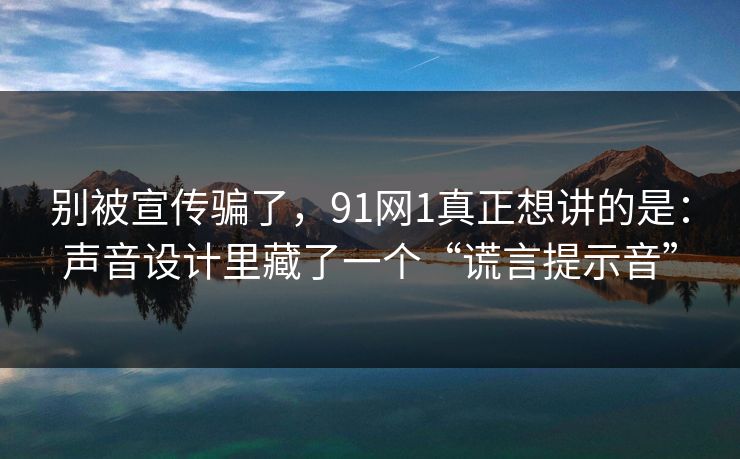别被宣传骗了，91网1真正想讲的是：声音设计里藏了一个“谎言提示音”