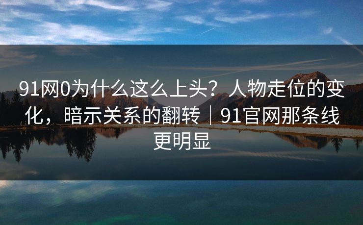91网0为什么这么上头？人物走位的变化，暗示关系的翻转｜91官网那条线更明显