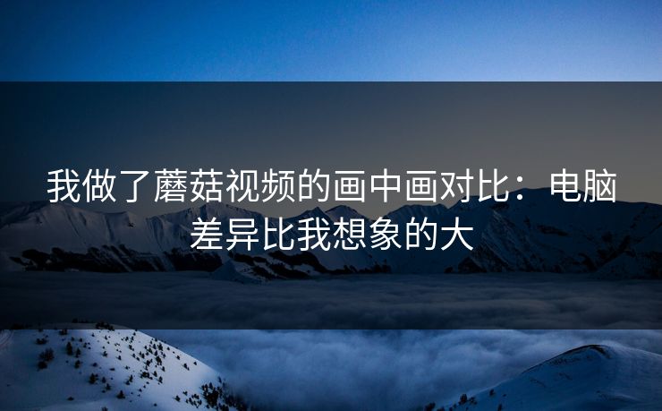 我做了蘑菇视频的画中画对比：电脑差异比我想象的大