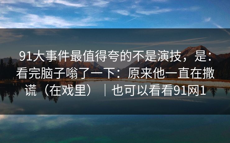 91大事件最值得夸的不是演技，是：看完脑子嗡了一下：原来他一直在撒谎（在戏里）｜也可以看看91网1