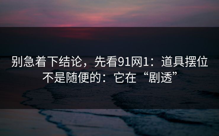 别急着下结论，先看91网1：道具摆位不是随便的：它在“剧透”