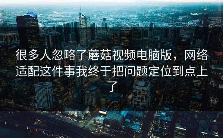 很多人忽略了蘑菇视频电脑版，网络适配这件事我终于把问题定位到点上了