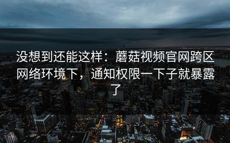 没想到还能这样：蘑菇视频官网跨区网络环境下，通知权限一下子就暴露了