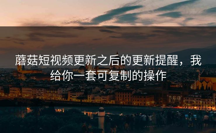 蘑菇短视频更新之后的更新提醒，我给你一套可复制的操作