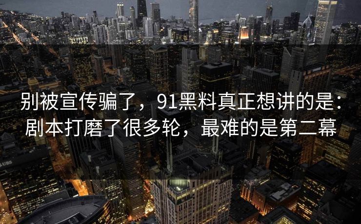 别被宣传骗了，91黑料真正想讲的是：剧本打磨了很多轮，最难的是第二幕