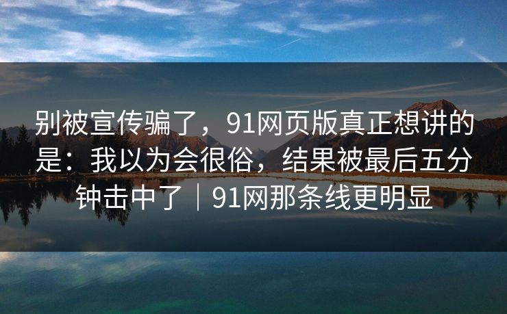 别被宣传骗了，91网页版真正想讲的是：我以为会很俗，结果被最后五分钟击中了｜91网那条线更明显
