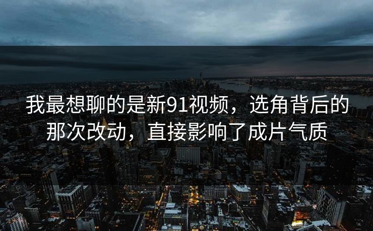 我最想聊的是新91视频，选角背后的那次改动，直接影响了成片气质