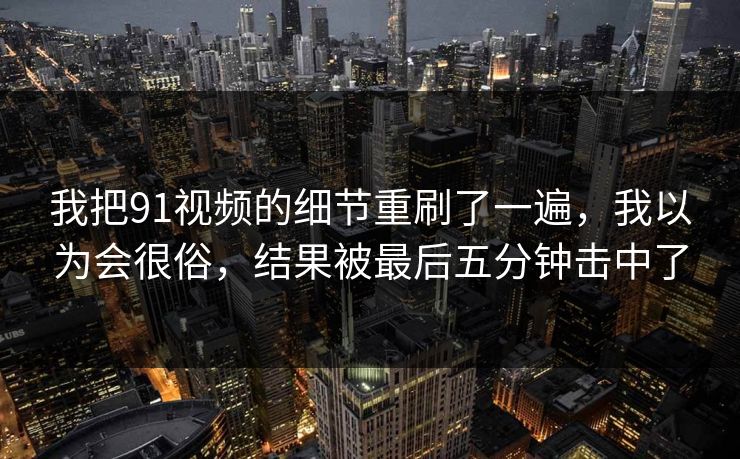 我把91视频的细节重刷了一遍，我以为会很俗，结果被最后五分钟击中了