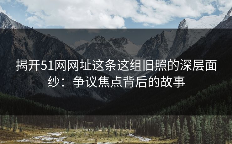 揭开51网网址这条这组旧照的深层面纱：争议焦点背后的故事-第1张图片-蘑菇影视在线观看 - 免费高清影视天堂